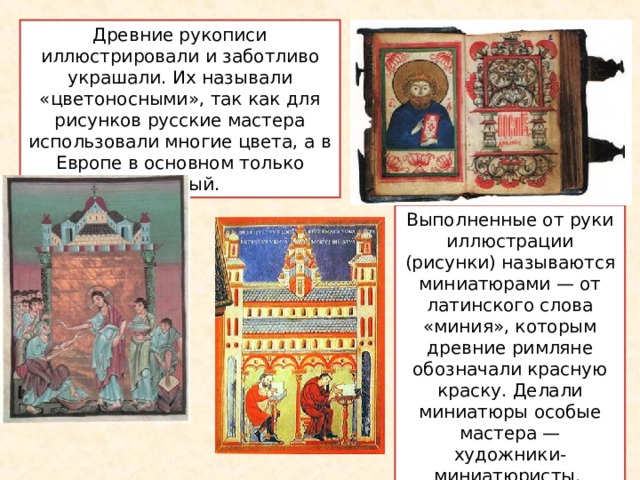 Древние рукописи иллюстрировали и заботливо украшали. Их называли «цветоносными», так как для рисунков русские мастера использовали многие цвета, а в Европе в основном только красный. Выполненные от руки иллюстрации (рисунки) называются миниатюрами — от латинского слова «миния», которым древние римляне обозначали красную краску. Делали миниатюры особые мастера — художники-миниатюристы . 