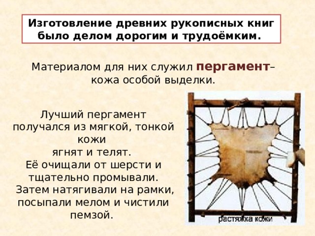 Изготовление древних рукописных книг было делом дорогим и трудоёмким. Материалом для них служил пергамент – кожа особой выделки. Лучший пергамент получался из мягкой, тонкой кожи ягнят и телят. Её очищали от шерсти и тщательно промывали.  Затем натягивали на рамки, посыпали мелом и чистили пемзой. 