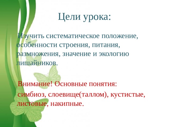 Цели урока:  Изучить систематическое положение, особенности строения, питания, размножения, значение и экологию лишайников.  Внимание! Основные понятия:  симбиоз, слоевище(таллом), кустистые, листовые, накипные. 