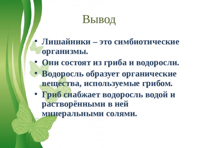 Вывод Лишайники – это симбиотические организмы. Они состоят из гриба и водоросли. Водоросль образует органические вещества, используемые грибом. Гриб снабжает водоросль водой и растворёнными в ней минеральными солями. 