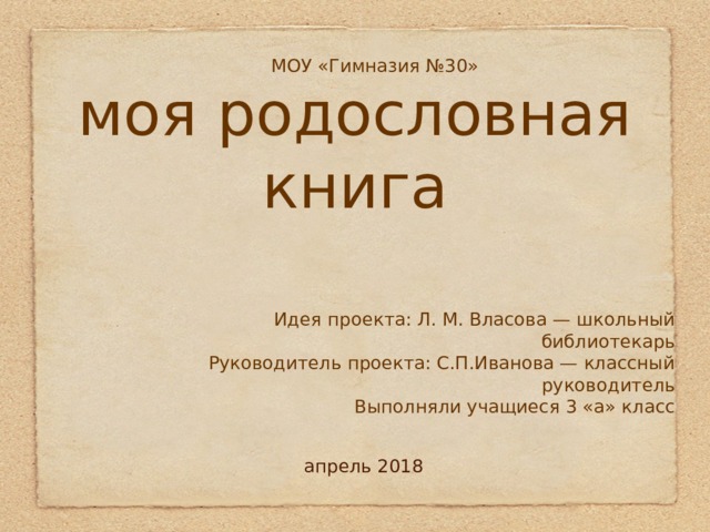моя родословная книга  МОУ «Гимназия №30» Идея проекта: Л. М. Власова — школьный библиотекарь Руководитель проекта: С.П.Иванова — классный руководитель Выполняли учащиеся 3 «а» класс апрель 2018 