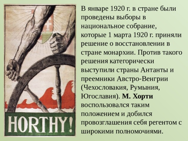 В январе 1920 г. в стране были проведены выборы в национальное собрание, которые 1 марта 1920 г. приняли решение о восстановлении в стране монархии. Против такого решения категорически выступили страны Антанты и преемники Австро-Венгрии (Чехословакия, Румыния, Югославия). М. Хорти воспользовался таким положением и добился провозглашения себя регентом с широкими полномочиями. 