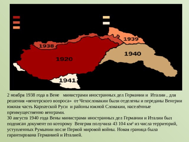 2 ноября 1938 года в Вене  министрами иностранных дел Германии и  Италии , для решения «венгерского вопроса» от Чехословакии были отделены и переданы Венгрии южная часть Карпатской Руси  и районы южной Словакии, населённые преимущественно венграми.  30 августа 1940 года Вены министрами иностранных дел Германии и Италии был подписан документ по которому Венгрия получила 43 104 км² из числа территорий, уступленных Румынии после Первой мировой войны. Новая граница была гарантирована Германией и Италией. 