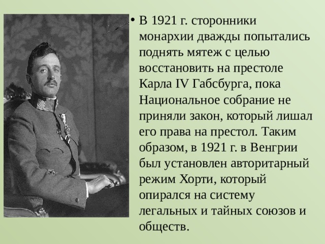 В 1921 г. сторонники монархии дважды попытались поднять мятеж с целью восстановить на престоле Карла ІV Габсбурга, пока Национальное собрание не приняли закон, который лишал его права на престол. Таким образом, в 1921 г. в Венгрии был установлен авторитарный режим Хорти, который опирался на систему легальных и тайных союзов и обществ. 
