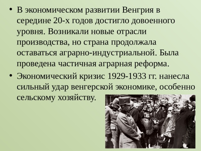 В экономическом развитии Венгрия в середине 20-х годов достигло довоенного уровня. Возникали новые отрасли производства, но страна продолжала оставаться аграрно-индустриальной. Была проведена частичная аграрная реформа. Экономический кризис 1929-1933 гг. нанесла сильный удар венгерской экономике, особенно сельскому хозяйству. 