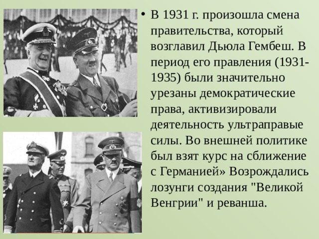 В 1931 г. произошла смена правительства, который возглавил Дьюла Гембеш. В период его правления (1931-1935) были значительно урезаны демократические права, активизировали деятельность ультраправые силы. Во внешней политике был взят курс на сближение с Германией» Возрождались лозунги создания 