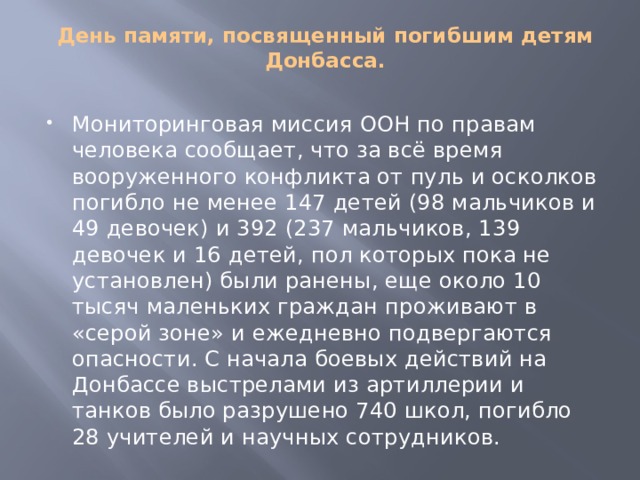 День памяти, посвященный погибшим детям Донбасса. Мониторинговая миссия ООН по правам человека сообщает, что за всё время вооруженного конфликта от пуль и осколков погибло не менее 147 детей (98 мальчиков и 49 девочек) и 392 (237 мальчиков, 139 девочек и 16 детей, пол которых пока не установлен) были ранены, еще около 10 тысяч маленьких граждан проживают в «серой зоне» и ежедневно подвергаются опасности. С начала боевых действий на Донбассе выстрелами из артиллерии и танков было разрушено 740 школ, погибло 28 учителей и научных сотрудников. 