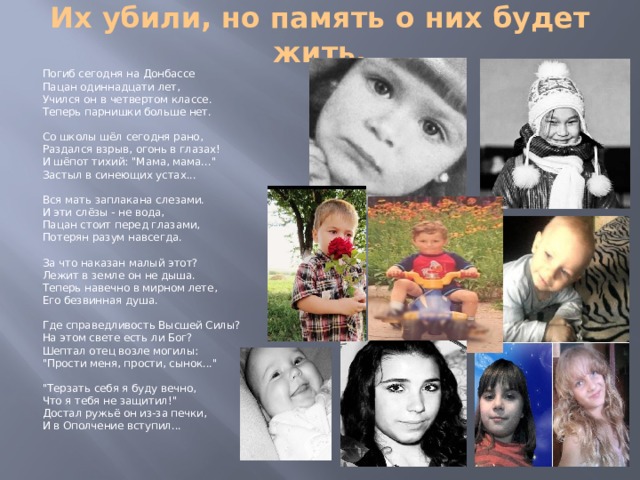 Их убили, но память о них будет жить. Погиб сегодня на Донбассе  Пацан одиннадцати лет,  Учился он в четвертом классе.  Теперь парнишки больше нет.   Со школы шёл сегодня рано,  Раздался взрыв, огонь в глазах!  И шёпот тихий: 