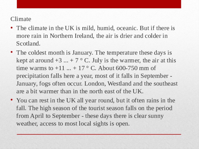 Climate The climate in the UK is mild, humid, oceanic. But if there is more rain in Northern Ireland, the air is drier and colder in Scotland. The coldest month is January. The temperature these days is kept at around +3 ... + 7 ° С. July is the warmer, the air at this time warms to +11 ... + 17 ° С. About 600-750 mm of precipitation falls here a year, most of it falls in September - January, fogs often occur. London, Westland and the southeast are a bit warmer than in the north east of the UK. You can rest in the UK all year round, but it often rains in the fall. The high season of the tourist season falls on the period from April to September - these days there is clear sunny weather, access to most local sights is open. 