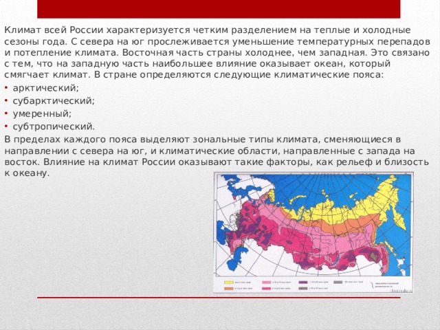 Климат всей России характеризуется четким разделением на теплые и холодные сезоны года. С севера на юг прослеживается уменьшение температурных перепадов и потепление климата. Восточная часть страны холоднее, чем западная. Это связано с тем, что на западную часть наибольшее влияние оказывает океан, который смягчает климат. В стране определяются следующие климатические пояса: арктический; субарктический; умеренный; субтропический. В пределах каждого пояса выделяют зональные типы климата, сменяющиеся в направлении с севера на юг, и климатические области, направленные с запада на восток. Влияние на климат России оказывают такие факторы, как рельеф и близость к океану. 