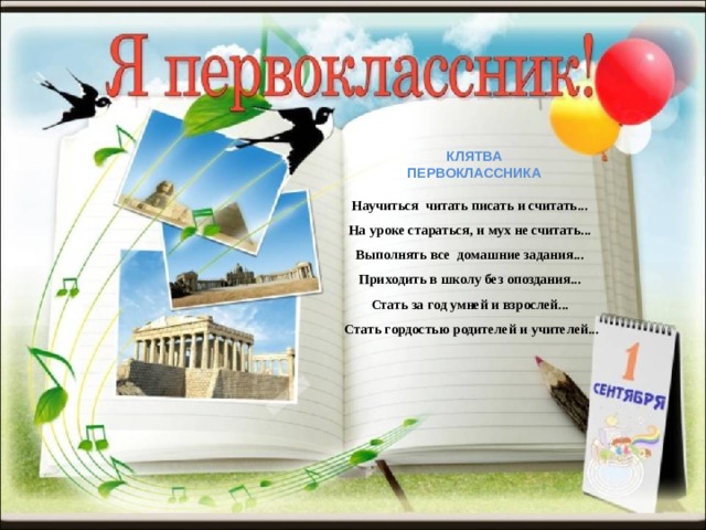 КЛЯТВА ПЕРВОКЛАССНИКА Научиться читать писать и считать... На уроке стараться, и мух не считать... Выполнять все домашние задания... Приходить в школу без опоздания... Стать за год умней и взрослей... Стать гордостью родителей и учителей... 