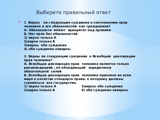 Выберите правильный ответ 1 Верны ли следующие суждения о соотношении прав человека и его обязанностей как гражданина?  А. Обязанности имеют приоритет над правами  Б. Нет прав без обязанностей  1) верно только А  2)верно только Б  3)верны оба суждения  4) оба суждения неверны     2. Верны ли следующие суждения о Всеобщей декларации прав человека?  А. Всеобщая декларация прав человека является только рекомендацией , не обладающей юридически обязательной силой  Б. Всеобщая декларация прав человека признана во всем мире в качестве стандарта права, к которому должны стремиться все государства.  1) верно только А 3)верны оба суждения  2)верно только Б 4) оба суждения неверны     