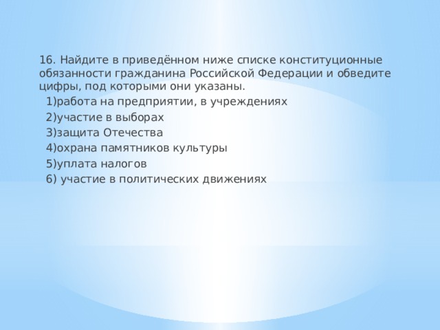16. Найдите в приведённом ниже списке конституционные обязанности гражданина Российской Федерации и обведите цифры, под которыми они указаны.  1)работа на предприятии, в учреждениях  2)участие в выборах  3)защита Отечества  4)охрана памятников культуры  5)уплата налогов  6) участие в политических движениях 