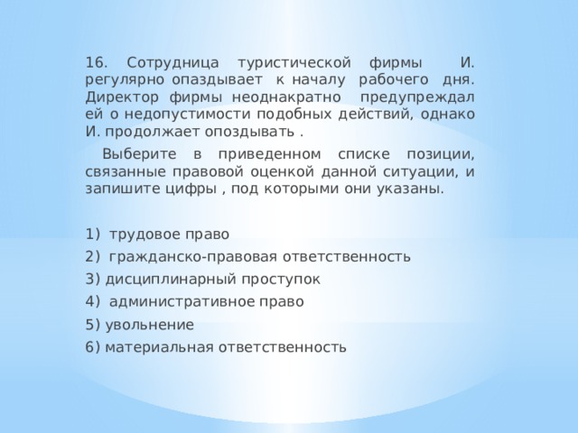 16. Сотрудница туристической фирмы И. регулярно опаздывает к началу рабочего дня. Директор фирмы неоднакратно предупреждал ей о недопустимости подобных действий, однако И. продолжает опоздывать .  Выберите в приведенном списке позиции, связанные правовой оценкой данной ситуации, и запишите цифры , под которыми они указаны. 1) трудовое право 2) гражданско-правовая ответственность 3) дисциплинарный проступок 4) административное право 5) увольнение 6) материальная ответственность 