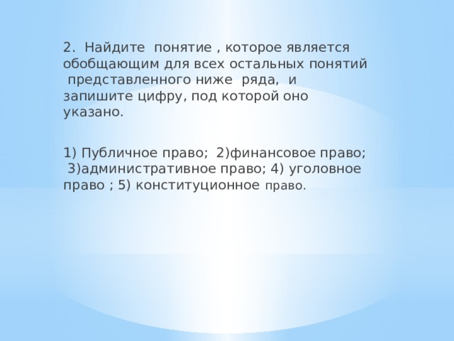 2. Найдите понятие , которое является обобщающим для всех остальных понятий представленного ниже ряда, и запишите цифру, под которой оно указано. 1) Публичное право; 2)финансовое право; 3)административное право; 4) уголовное право ; 5) конституционное право. 