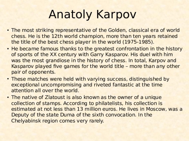 Anatoly Karpov The most striking representative of the Golden, classical era of world chess. He is the 12th world champion, more than ten years retained the title of the best chess player in the world (1975-1985). He became famous thanks to the greatest confrontation in the history of sports of the XX century with Garry Kasparov. His duel with him was the most grandiose in the history of chess. In total, Karpov and Kasparov played five games for the world title – more than any other pair of opponents. These matches were held with varying success, distinguished by exceptional uncompromising and riveted fantastic at the time attention all over the world. The native of Zlatoust is also known as the owner of a unique collection of stamps. According to philatelists, his collection is estimated at not less than 13 million euros. He lives in Moscow, was a Deputy of the state Duma of the sixth convocation. In the Chelyabinsk region comes very rarely. 