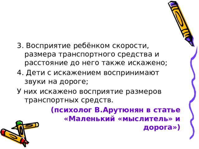 3. Восприятие ребёнком скорости, размера транспортного средства и расстояние до него также искажено; 4. Дети с искажением воспринимают звуки на дороге; У них искажено восприятие размеров транспортных средств. (психолог В.Арутюнян в статье «Маленький «мыслитель» и дорога») 