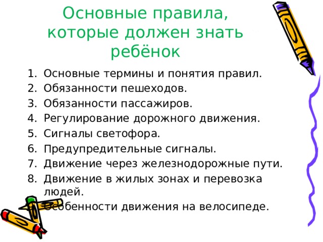Основные правила, которые должен знать ребёнок Основные термины и понятия правил. Обязанности пешеходов. Обязанности пассажиров. Регулирование дорожного движения. Сигналы светофора. Предупредительные сигналы. Движение через железнодорожные пути. Движение в жилых зонах и перевозка людей. Особенности движения на велосипеде. 