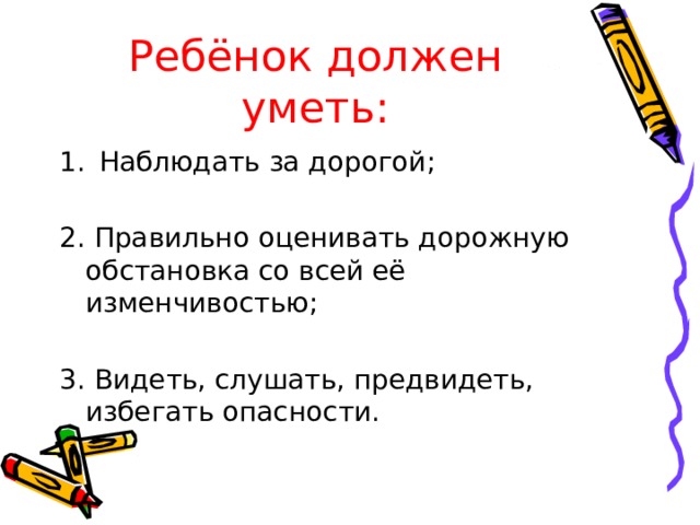 Ребёнок должен уметь: Наблюдать за дорогой; 2. Правильно оценивать дорожную обстановка со всей её изменчивостью; 3. Видеть, слушать, предвидеть, избегать опасности.  