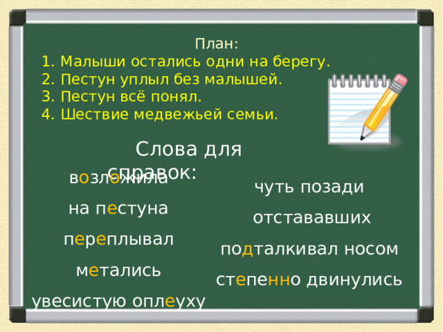 План: 1. Малыши остались одни на берегу. 2. Пестун уплыл без малышей. 3. Пестун всё понял. 4. Шествие медвежьей семьи.  Слова для справок: в о зл о жила на п е стуна п е р е плывал м е тались увесистую опл е уху чуть позади отстававших по д талкивал носом ст е пе нн о двинулись 