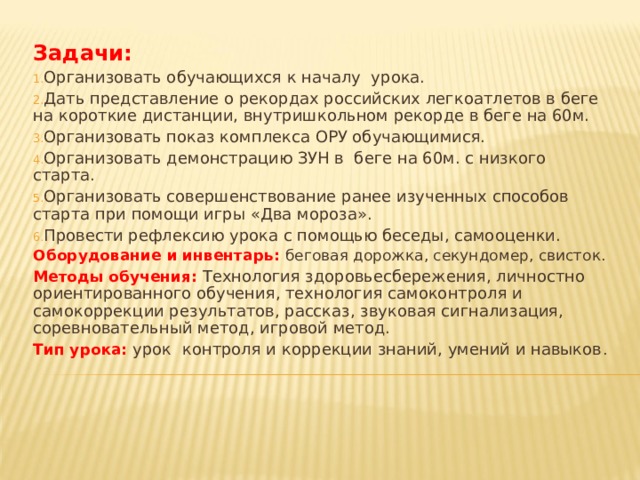 Задачи: Организовать обучающихся к началу урока. Дать представление о рекордах российских легкоатлетов в беге на короткие дистанции, внутришкольном рекорде в беге на 60м. Организовать показ комплекса ОРУ обучающимися. Организовать демонстрацию ЗУН в беге на 60м. с низкого старта. Организовать совершенствование ранее изученных способов старта при помощи игры «Два мороза». Провести рефлексию урока с помощью беседы, самооценки. Оборудование и инвентарь: беговая дорожка, секундомер, свисток. Методы обучения: Технология здоровьесбережения, личностно ориентированного обучения, технология самоконтроля и самокоррекции результатов, рассказ, звуковая сигнализация, соревновательный метод, игровой метод. Тип урока: урок контроля и коррекции знаний, умений и навыков .   