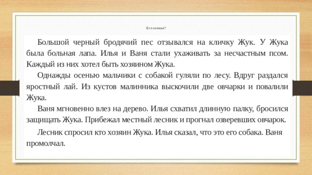 Кто хозяин?  Большой черный бродячий пес отзывался на кличку Жук. У Жука была больная лапа. Илья и Ваня стали ухаживать за не­ счастным псом. Каждый из них хотел быть хозяином Жука.  Однажды осенью мальчики с собакой гуляли по лесу. Вдруг раздался яростный лай. Из кустов малинника выскочили две овч арки и повалили Жука.  Ваня мгновенно влез на дерево. Илья схватил длинную палку, бросился защищать Жука. Прибежал местный лесник и прогнал озверевших овчарок.  Лесник спросил кто хозяин Жука. Илья сказал, что это его собака. Ваня промолчал. 