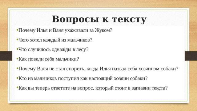 Вопросы к тексту Почему Илья и Ваня ухаживали за Жуком? Чего хотел каждый из мальчиков? Что случилось однажды в лесу? Как повели себя мальчики? Почему Ваня не стал спорить, когда Илья назвал себя хозяином собаки? Кто из мальчиков поступил как настоящий хозяин собаки? Как вы теперь ответите на вопрос, который стоит в заглавии текста? 