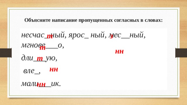 Объясните написание пропущенных согласных в словах: несчас_ ный, ярос_ ный, мес__ный, мгнове___о, дли___ую,  вле_, мали___ик. т з т нн т нн нн 