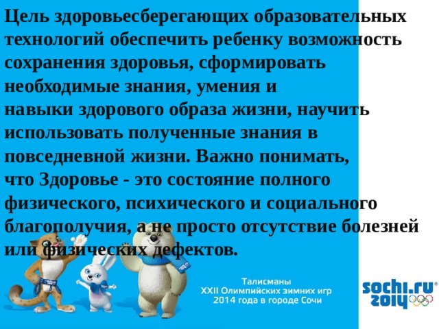 Цель здоровьесберегающих образовательных технологий обеспечить ребенку возможность сохранения здоровья, сформировать необходимые знания, умения и навыки здорового образа жизни, научить использовать полученные знания в повседневной жизни. Важно понимать, что Здоровье - это состояние полного физического, психического и социального благополучия, а не просто отсутствие болезней или физических дефектов. 