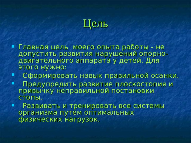 Цель Главная цель моего опыта работы - не допустить развития нарушений опорно-двигательного аппарата у детей. Для этого нужно:   Сформировать навык правильной осанки.   Предупредить развитие плоскостопия и привычку неправильной постановки стопы.   Развивать и тренировать все системы организма путем оптимальных  физических нагрузок.  