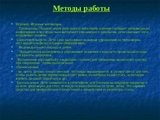 Методы работы Игровой. Игровые мотивации.     Провокации. Педагог, играя роль какого-либо героя, нарочно сообщает неправильную информацию или специально выполняет упражнение с ошибками, дети замечают это и исправляют ошибки.  Самостоятельности. Дети сами выполняют знакомые упражнения на тренажерах, нестандартном физкультурном оборудовании.    Индивидуального подхода к детям.     Подкрепления выполняемых упражнений знаниями о важности правильной осанки для красоты и здоровья.   Выполнения упражнений с закрытыми глазами (для тренировки мышечного чувства при сохранении правильной осанки).  Ориентировки - по  цвету  (рейки гимнастической  лестницы окрашиваются  в  разные цвета  для того, чтобы указать детям определенный цвет рейки, на кото­рую нужно стать, за которую взяться, до какой подняться и др.;   Босохождения. Дети занимаются в спортивном зале босиком на ковровом покры­тии и на всех тренажерах для стоп; летом дети ходят босиком по траве, песку. Это хорошее средство для профилактики плоскостопия и воздействия на рецепторы стопы.  