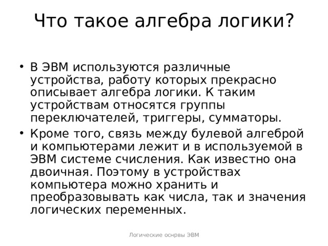 Что такое алгебра логики?   В ЭВМ используются различные устройства, работу которых прекрасно описывает алгебра логики. К таким устройствам относятся группы переключателей, триггеры, сумматоры. Кроме того, связь между булевой алгеброй и компьютерами лежит и в используемой в ЭВМ системе счисления. Как известно она двоичная. Поэтому в устройствах компьютера можно хранить и преобразовывать как числа, так и значения логических переменных.  Логические оснрвы ЭВМ 