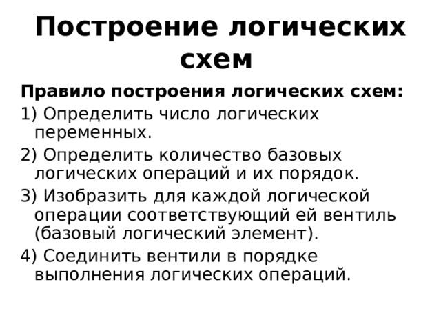 Построение логических схем   Правило построения логических схем:  1) Определить число логических переменных.  2) Определить количество базовых логических операций и их порядок.  3) Изобразить для каждой логической операции соответствующий ей вентиль (базовый логический элемент).  4) Соединить вентили в порядке выполнения логических операций.  