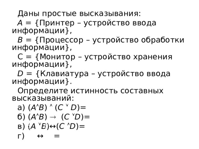 Даны простые высказывания: А = {Принтер – устройство ввода информации}, В = {Процессор – устройство обработки информации}, С = {Монитор – устройство хранения информации}, D = {Клавиатура – устройство ввода информации}. Определите истинность составных высказываний: а) ( А  В )  ( C    D )= б) ( А  В )    ( C   D )= в)  ( А   В )↔( C   D )= г) ↔ = 