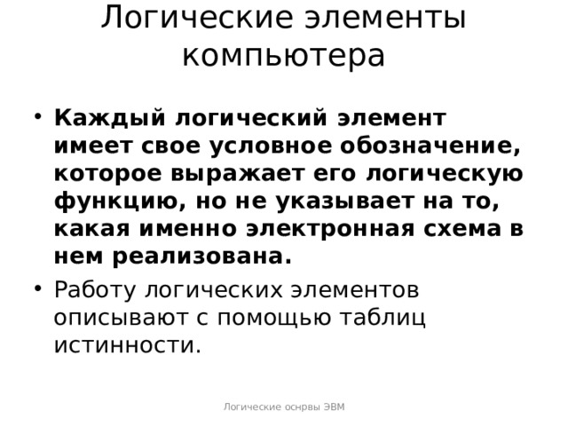 Логические элементы компьютера   Каждый логический элемент имеет свое условное обозначение, которое выражает его логическую функцию, но не указывает на то, какая именно электронная схема в нем реализована.   Работу логических элементов описывают с помощью таблиц истинности.  Логические оснрвы ЭВМ 
