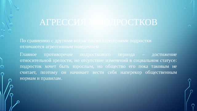Агрессия у подростков По сравнению с другими возрастными категориями подростки отличаются агрессивным поведением. Главное противоречие подросткового периода – достижение относительной зрелости, но отсутствие изменений в социальном статусе: подросток хочет быть взрослым, но общество его пока таковым не считает, поэтому он начинает вести себя наперекор общественным нормам и правилам. 