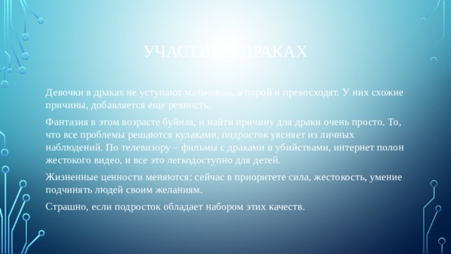 Участие в драках Девочки в драках не уступают мальчикам, а порой и превосходят. У них схожие причины, добавляется еще ревность. Фантазия в этом возрасте буйная, и найти причину для драки очень просто. То, что все проблемы решаются кулаками, подросток уясняет из личных наблюдений. По телевизору – фильмы с драками и убийствами, интернет полон жестокого видео, и все это легкодоступно для детей. Жизненные ценности меняются: сейчас в приоритете сила, жестокость, умение подчинять людей своим желаниям. Страшно, если подросток обладает набором этих качеств. 