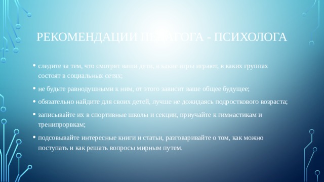 Рекомендации педагога - психолога следите за тем, что смотрят ваши дети, в какие игры играют, в каких группах состоят в социальных сетях; не будьте равнодушными к ним, от этого зависит ваше общее будущее; обязательно найдите для своих детей, лучше не дожидаясь подросткового возраста; записывайте их в спортивные школы и секции, приучайте к гимнастикам и тренипрорвкам; подсовывайте интересные книги и статьи, разговаривайте о том, как можно поступать и как решать вопросы мирным путем. 