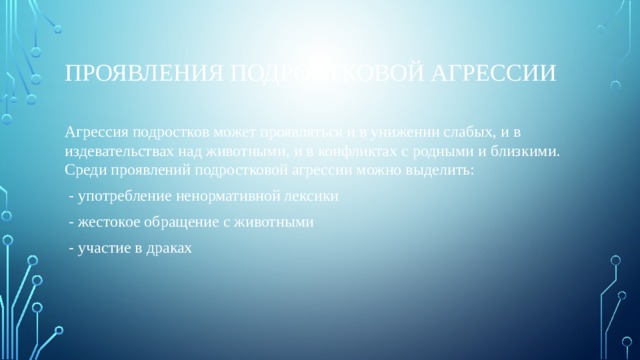 Проявления подростковой агрессии Агрессия подростков может проявляться и в унижении слабых, и в издевательствах над животными, и в конфликтах с родными и близкими. Среди проявлений подростковой агрессии можно выделить:  - употребление ненормативной лексики  - жестокое обращение с животными  - участие в драках 