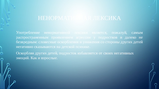 Ненормативная лексика Употребление ненормативной лексики является, пожалуй, самым распространенным проявлением агрессии у подростков и далеко не безвредным: словесные оскорбления и унижения со стороны других детей негативно сказываются на детской психике. Оскорбляя других детей, подросток избавляется от своих негативных эмоций. Как и взрослые. 