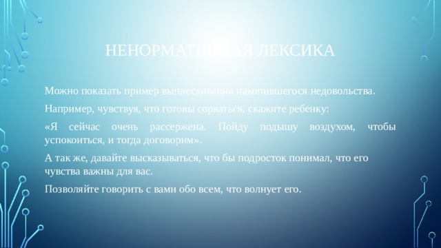 Ненормативная лексика Можно показать пример выплескивания накопившегося недовольства. Например, чувствуя, что готовы сорваться, скажите ребенку: «Я сейчас очень рассержена. Пойду подышу воздухом, чтобы успокоиться, и тогда договорим». А так же, давайте высказываться, что бы подросток понимал, что его чувства важны для вас. Позволяйте говорить с вами обо всем, что волнует его. 