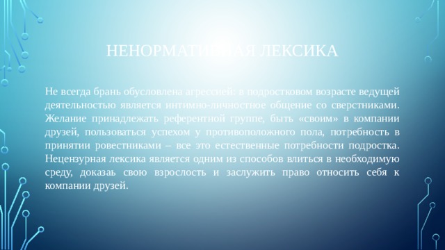 Ненормативная лексика Не всегда брань обусловлена агрессией: в подростковом возрасте ведущей деятельностью является интимно-личностное общение со сверстниками. Желание принадлежать референтной группе, быть «своим» в компании друзей, пользоваться успехом у противоположного пола, потребность в принятии ровестниками – все это естественные потребности подростка. Нецензурная лексика является одним из способов влиться в необходимую среду, доказаь свою взрослость и заслужить право относить себя к компании друзей. 