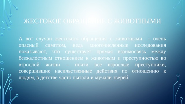 Жестокое обращение с животными А вот случаи жестокого обращения с животными - очень опасный симптом, ведь многочисленные исследования показывают, что существует прямая взаимосвязь между безжалостным отношением к животным и преступностью во взрослой жизни – почти все взрослые преступники, совершившие насильственные действия по отношению к людям, в детстве часто пытали и мучали зверей. 