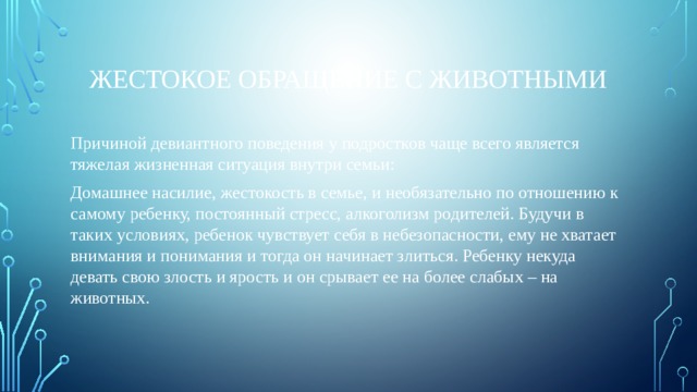 Жестокое обращение с животными Причиной девиантного поведения у подростков чаще всего является тяжелая жизненная ситуация внутри семьи: Домашнее насилие, жестокость в семье, и необязательно по отношению к самому ребенку, постоянный стресс, алкоголизм родителей. Будучи в таких условиях, ребенок чувствует себя в небезопасности, ему не хватает внимания и понимания и тогда он начинает злиться. Ребенку некуда девать свою злость и ярость и он срывает ее на более слабых – на животных. 