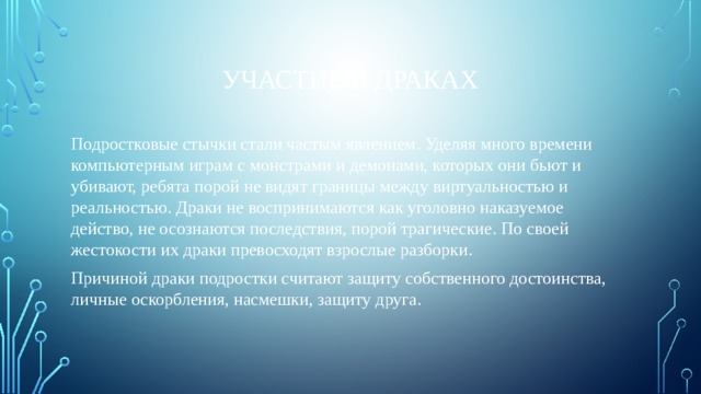 Участие в драках Подростковые стычки стали частым явлением. Уделяя много времени компьютерным играм с монстрами и демонами, которых они бьют и убивают, ребята порой не видят границы между виртуальностью и реальностью. Драки не воспринимаются как уголовно наказуемое действо, не осознаются последствия, порой трагические. По своей жестокости их драки превосходят взрослые разборки. Причиной драки подростки считают защиту собственного достоинства, личные оскорбления, насмешки, защиту друга. 