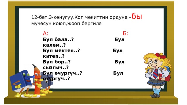 12-бет.3-көнүгүү.Коп чекиттин ордуна – бы мучөсун коюп,жооп бергиле А: Б: Бул бала..? Бул калем..? Бул мектеп..? Бул китеп..? Бул бор..? Бул сызгыч..? Бул өчургүч..? Бул отургуч..? 