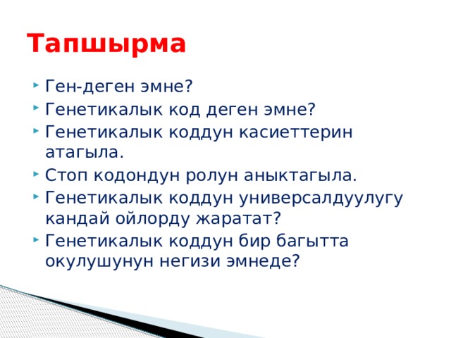 Тапшырма Ген-деген эмне? Генетикалык код деген эмне? Генетикалык коддун касиеттерин атагыла. Стоп кодондун ролун аныктагыла. Генетикалык коддун универсалдуулугу кандай ойлорду жаратат? Генетикалык коддун бир багытта окулушунун негизи эмнеде? 