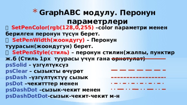 GraphABC модулу. Перонун параметрлери  SetPenColor(rgb(128,0,255) –color параметри менен берилген перонун түсүн берет.  SetPenWidth(жоондугу) – Перонун туурасын(жоондугун) берет.  SetPenStyle(стиль) – перонун стилин(жалпы, пунктир ж.б (Стиль 1px туурасы үчүн гана орнотулат) psSolid - үзгүлтүксүз psClear – сызыкты өчүрөт psDash –үзгүлтүктүү сызык psDot –чекитттер менен psDashDot –сызык-чекит менен psDashDotDot -сызык-чекит-чекит м-н 