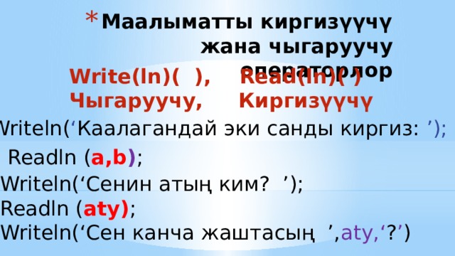 Маалыматты киргизүүчү жана чыгаруучу операторлор Write(ln)( ), Read(ln)( ) Чыгаруучу, Киргизүүчү Writeln( ‘ Каалагандай эки санды киргиз: ’); Readln ( a,b ) ; Writeln(‘Сенин aтың ким? ’); Readln ( aty) ; Writeln(‘Сен канча жаштасың ’, aty,‘ ? ’ ) 
