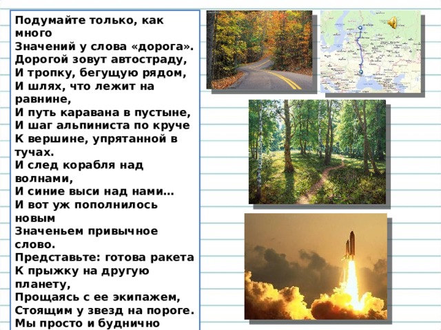 Подумайте только, как много  Значений у слова «дорога».  Дорогой зовут автостраду,  И тропку, бегущую рядом,  И шлях, что лежит на равнине,  И путь каравана в пустыне,  И шаг альпиниста по круче  К вершине, упрятанной в тучах.  И след корабля над волнами,  И синие выси над нами…  И вот уж пополнилось новым  Значеньем привычное слово.  Представьте: готова ракета  К прыжку на другую планету,  Прощаясь с ее экипажем,  Стоящим у звезд на пороге.  Мы просто и буднично скажем:  – До встречи! Счастливой дороги!  Подумайте только: как много  Значений у слова «дорога».  В. Остен 